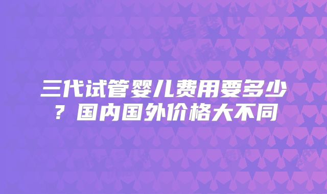 三代试管婴儿费用要多少？国内国外价格大不同