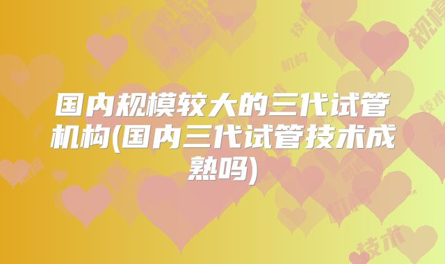 国内规模较大的三代试管机构(国内三代试管技术成熟吗)