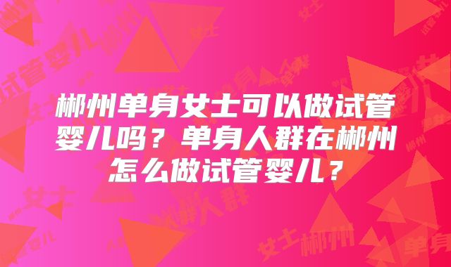 郴州单身女士可以做试管婴儿吗?单身人群在郴州怎么做试管婴儿?