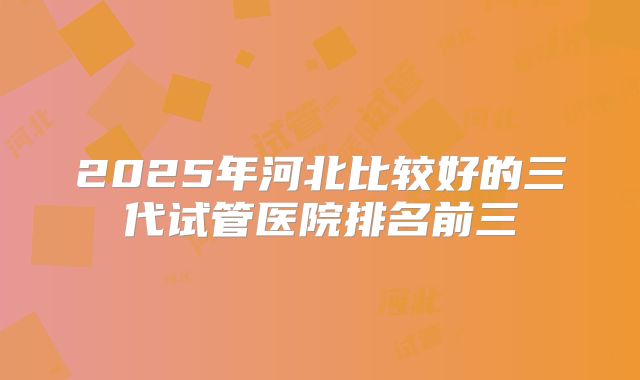 2025年河北比较好的三代试管医院排名前三