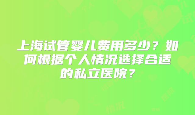 上海试管婴儿费用多少？如何根据个人情况选择合适的私立医院？