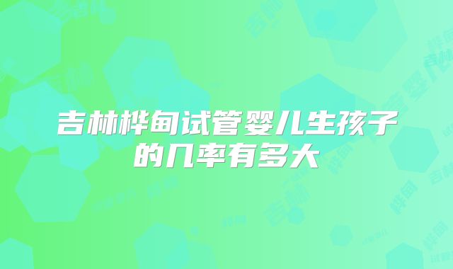 吉林桦甸试管婴儿生孩子的几率有多大