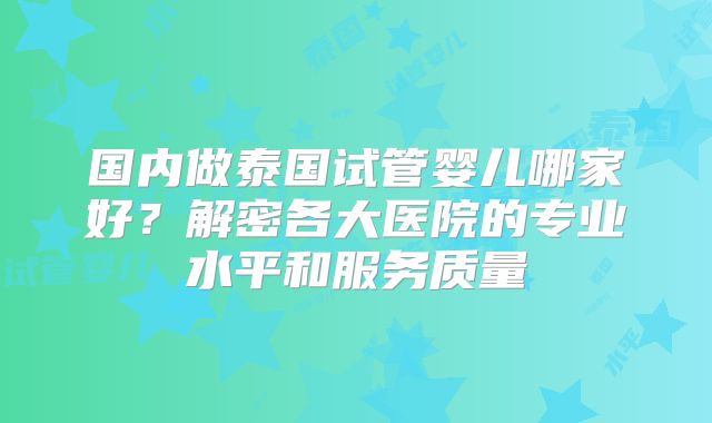 国内做泰国试管婴儿哪家好？解密各大医院的专业水平和服务质量