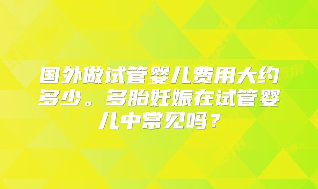 国外做试管婴儿费用大约多少。多胎妊娠在试管婴儿中常见吗？
