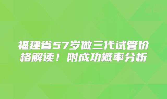 福建省57岁做三代试管价格解读!附成功概率分析