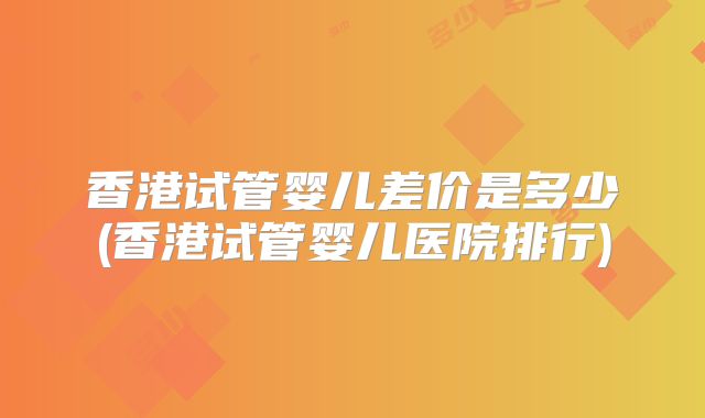 香港试管婴儿差价是多少(香港试管婴儿医院排行)
