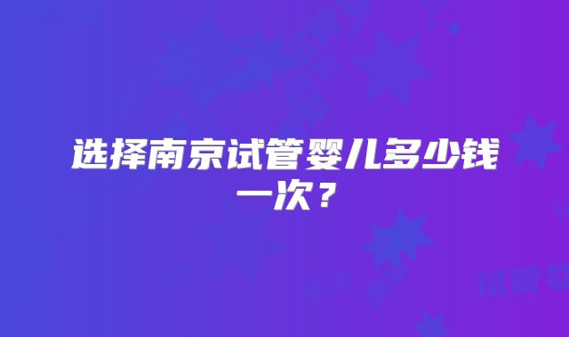 选择南京试管婴儿多少钱一次?