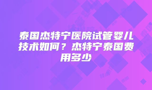 泰国杰特宁医院试管婴儿技术如何？杰特宁泰国费用多少
