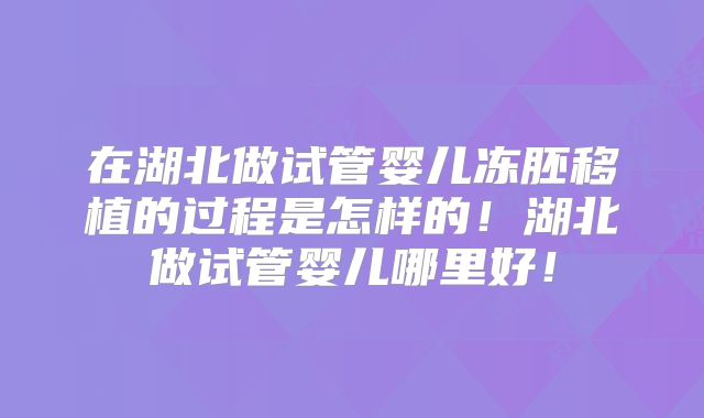 在湖北做试管婴儿冻胚移植的过程是怎样的!湖北做试管婴儿哪里好!