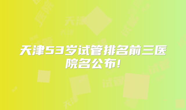 天津53岁试管排名前三医院名公布!