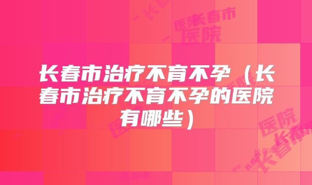 长春市治疗不育不孕（长春市治疗不育不孕的医院有哪些）