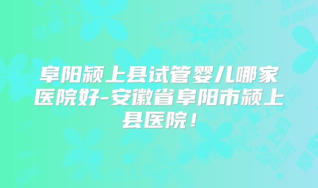 阜阳颍上县试管婴儿哪家医院好-安徽省阜阳市颍上县医院！