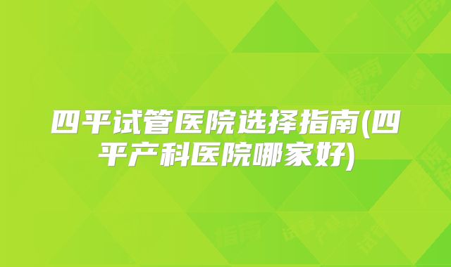 四平试管医院选择指南(四平产科医院哪家好)