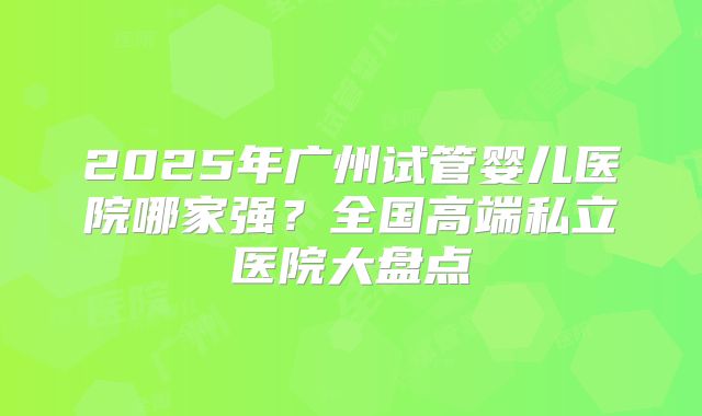 2025年广州试管婴儿医院哪家强？全国高端私立医院大盘点