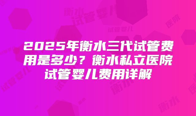 2025年衡水三代试管费用是多少？衡水私立医院试管婴儿费用详解