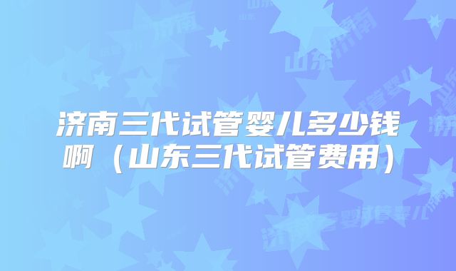 济南三代试管婴儿多少钱啊（山东三代试管费用）