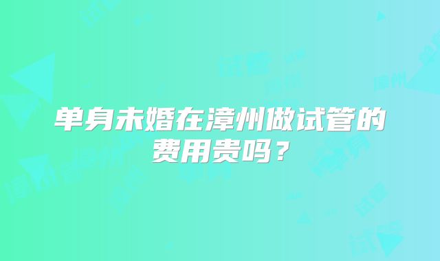 单身未婚在漳州做试管的费用贵吗？