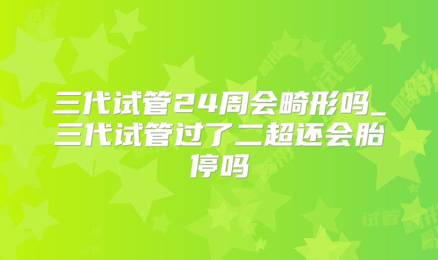 三代试管24周会畸形吗_三代试管过了二超还会胎停吗