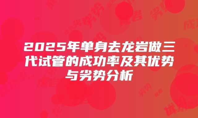 2025年单身去龙岩做三代试管的成功率及其优势与劣势分析