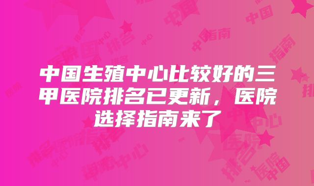 中国生殖中心比较好的三甲医院排名已更新，医院选择指南来了