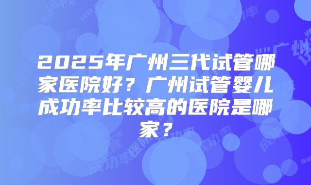2025年广州三代试管哪家医院好?广州试管婴儿成功率比较高的医院是哪家?