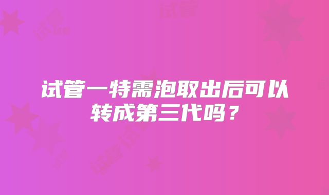 试管一特需泡取出后可以转成第三代吗？