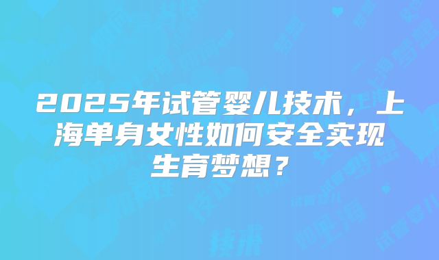 2025年试管婴儿技术，上海单身女性如何安全实现生育梦想？