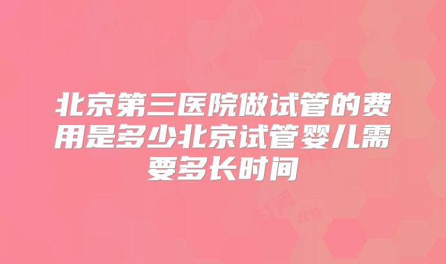 北京第三医院做试管的费用是多少北京试管婴儿需要多长时间
