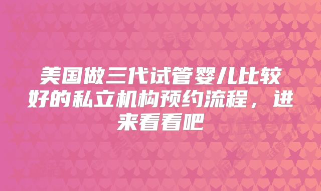 美国做三代试管婴儿比较好的私立机构预约流程,进来看看吧