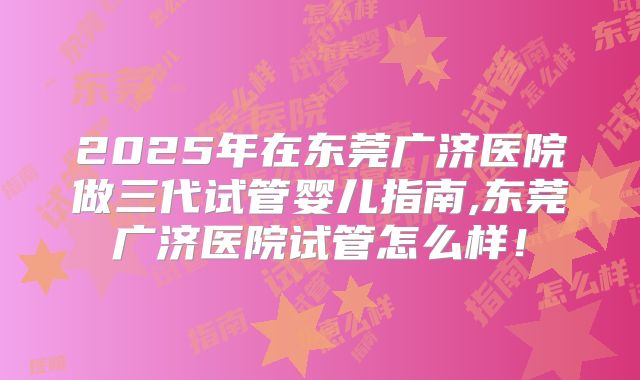 2025年在东莞广济医院做三代试管婴儿指南,东莞广济医院试管怎么样！