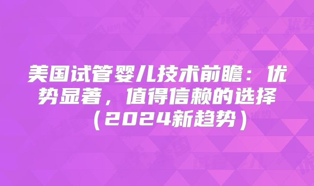 美国试管婴儿技术前瞻:优势显著,值得信赖的选择(2024新趋势)