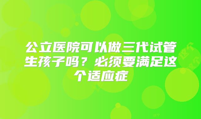 公立医院可以做三代试管生孩子吗？必须要满足这个适应症