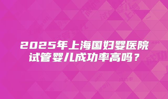 2025年上海国妇婴医院试管婴儿成功率高吗？
