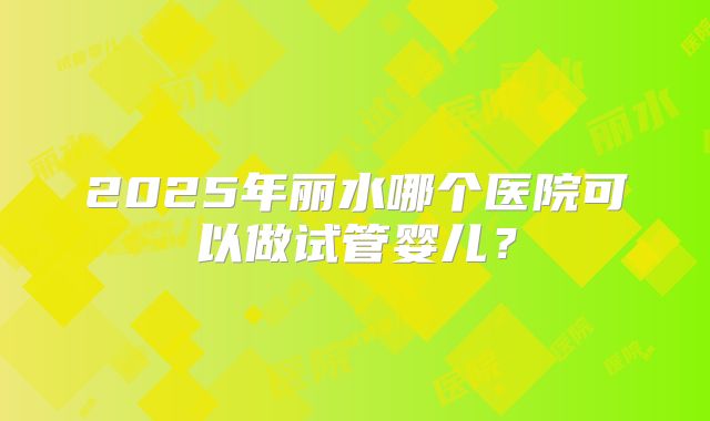 2025年丽水哪个医院可以做试管婴儿?