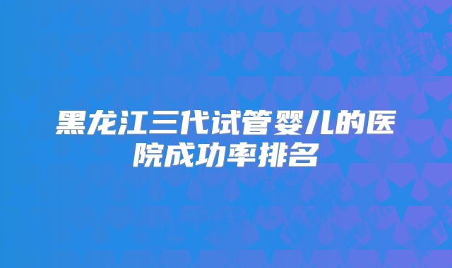 黑龙江三代试管婴儿的医院成功率排名