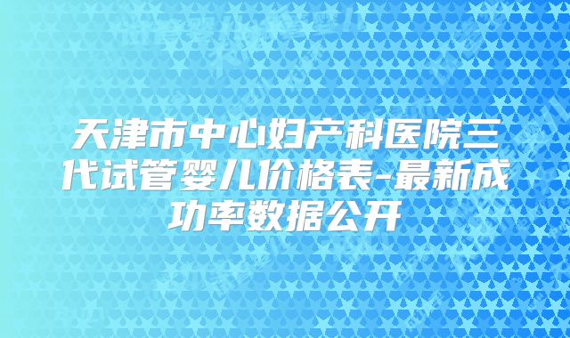 天津市中心妇产科医院三代试管婴儿价格表-最新成功率数据公开