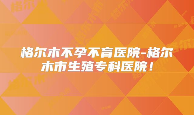 格尔木不孕不育医院-格尔木市生殖专科医院!