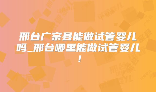邢台广宗县能做试管婴儿吗_邢台哪里能做试管婴儿!