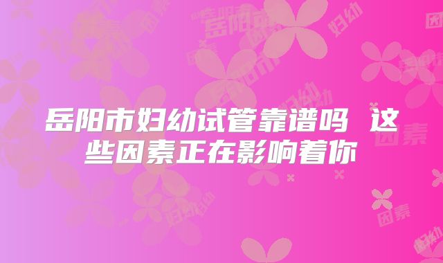 岳阳市妇幼试管靠谱吗 这些因素正在影响着你