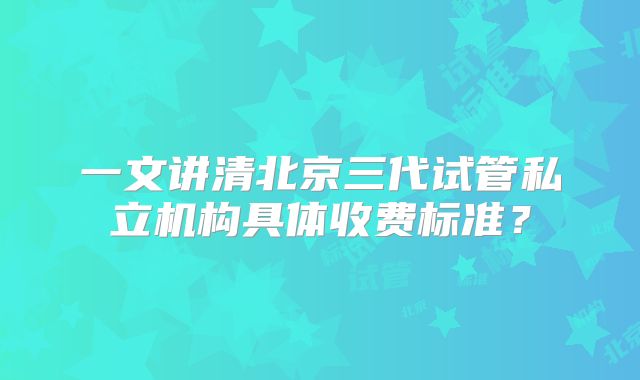 一文讲清北京三代试管私立机构具体收费标准？