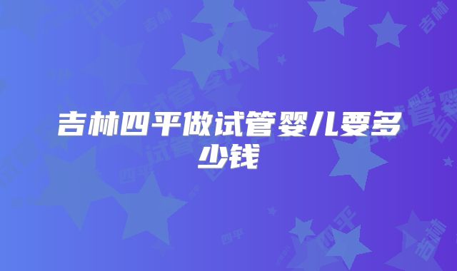 吉林四平做试管婴儿要多少钱