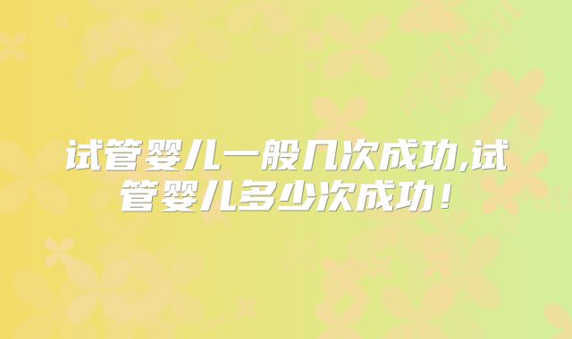 试管婴儿一般几次成功,试管婴儿多少次成功！