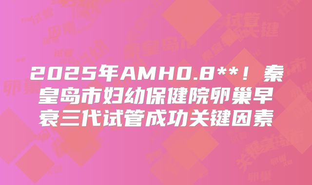 2025年AMH0.8**！秦皇岛市妇幼保健院卵巢早衰三代试管成功关键因素