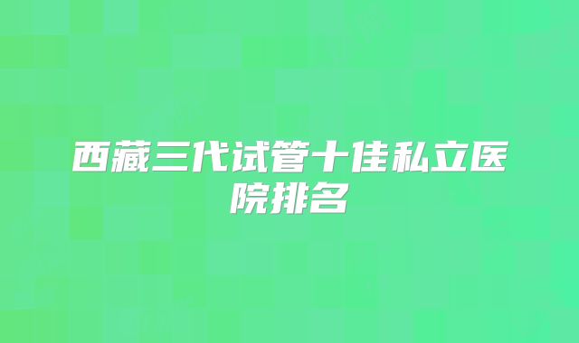 西藏三代试管十佳私立医院排名