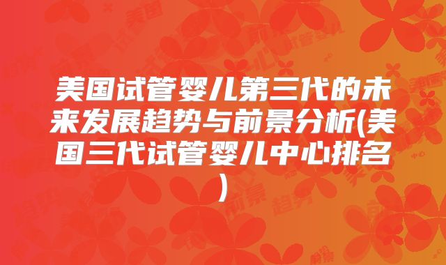 美国试管婴儿第三代的未来发展趋势与前景分析(美国三代试管婴儿中心排名)