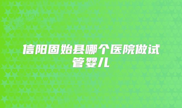 信阳固始县哪个医院做试管婴儿
