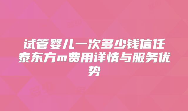 试管婴儿一次多少钱信任泰东方m费用详情与服务优势