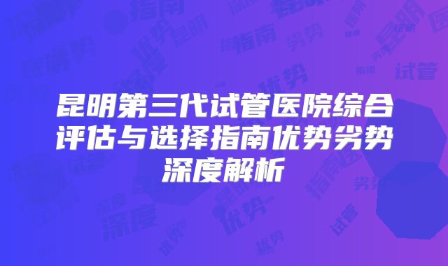 昆明第三代试管医院综合评估与选择指南优势劣势深度解析