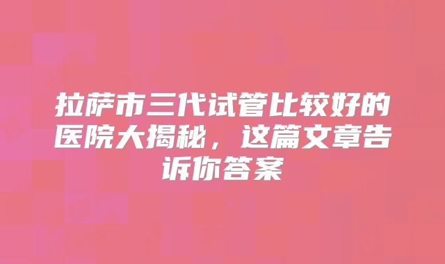 拉萨市三代试管比较好的医院大揭秘,这篇文章告诉你答案
