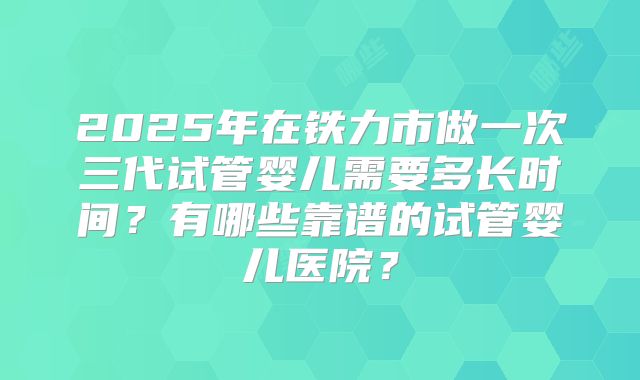 2025年在铁力市做一次三代试管婴儿需要多长时间？有哪些靠谱的试管婴儿医院？